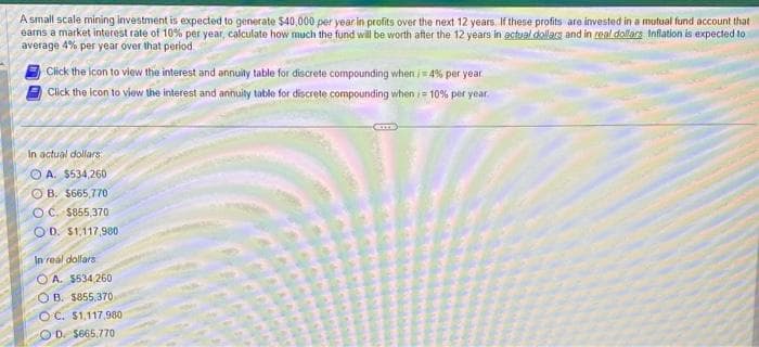 A small scale mining investment is expected to generate $40,000 per year in profits over the next 12 years. If these profits are invested in a mutual fund account that
earns a market interest rate of 10% per year, calculate how much the fund will be worth after the 12 years in actual dollars and in real dollars Inflation is expected to
average 4% per year over that period
Click the icon to view the interest and annuity table for discrete compounding when /=4% per year
Click the icon to view the interest and annuity table for discrete compounding when /= 10% per year.
In actual dollars
OA. $534,260
OB. $665,770
OC. $855,370
OD. $1,117,980
In real dollars
OA. $534,260
OB. $855,370
OC. $1,117,980
OD $665,770
CETTE