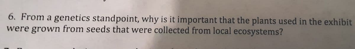 6. From a genetics standpoint, why is it important that the plants used in the exhibit
were grown from seeds that were collected from local ecosystems?
