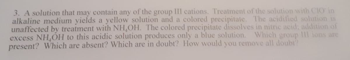 3. A solution that may contain any of the III cations. Treatment of the solution with CIO in
group
alkaline medium yields a yellow solution and a colored precipitate. The acidified solution is
unaffected by treatment with NH,OH. The colored precipitate dissolves in nitric acid: addition of
excess NH,OH to this acidic solution produces only a blue solution. Which group II ions are
present? Which are absent? Which are in doubt? How would you remove all doubt?
