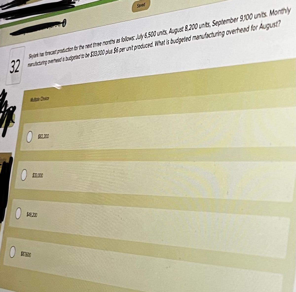 Saved
antcring overhead s budgeted to be $33,000 plus $6 per unit produced. What Is budgeted manufacturing overhead for AuguUst?
32
Sylerh tas brecast production for the next three months as follows: July 6,500 units, August 8,200 units, September 9,100 units. Monthly
Mutole Choice
S82.200
$I2.000
$9.200
SE7500
