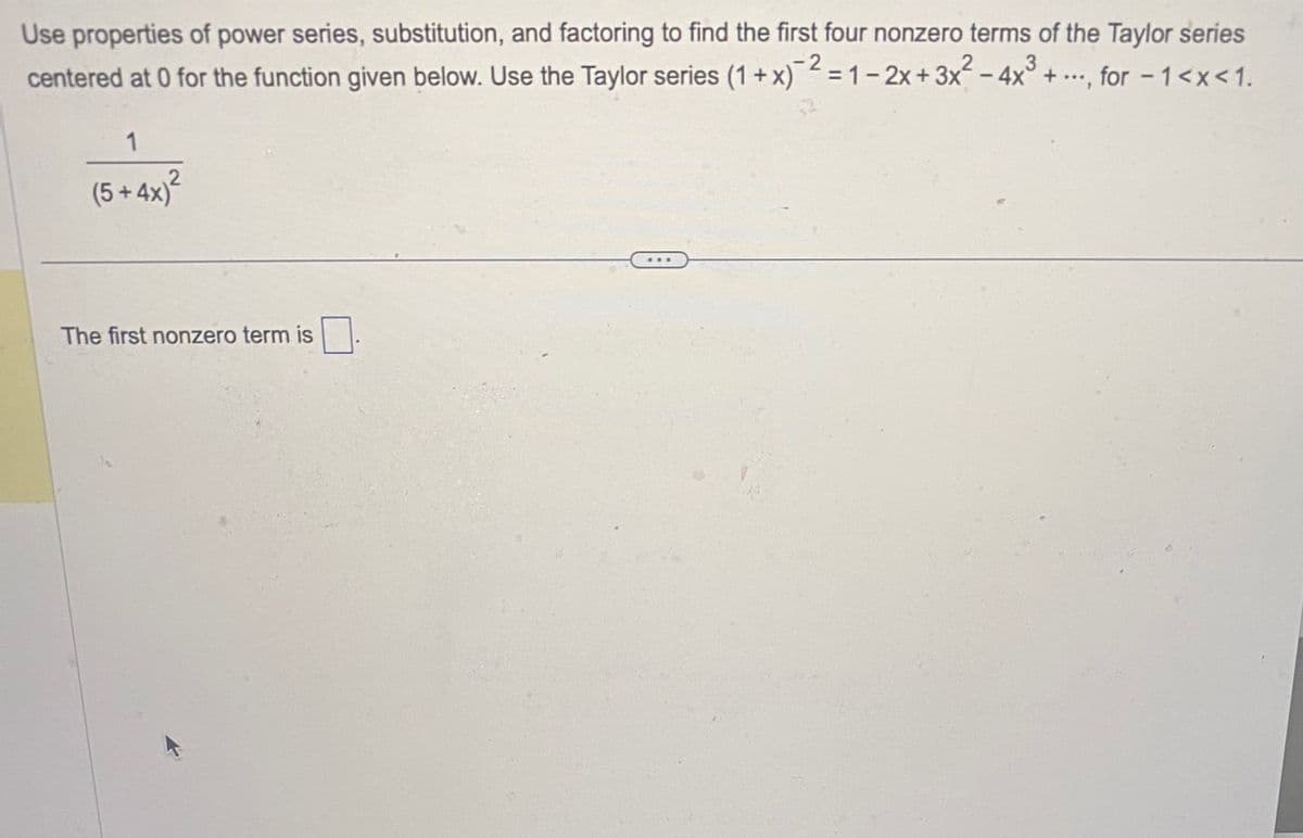 Use properties of power series, substitution, and factoring to find the first four nonzero terms of the Taylor series
centered at 0 for the function given below. Use the Taylor series (1 + x)² = 1-2x + 3x² - 4x³ + ..., for - 1<x< 1.
1
2
(5+4x)²
The first nonzero term is
...