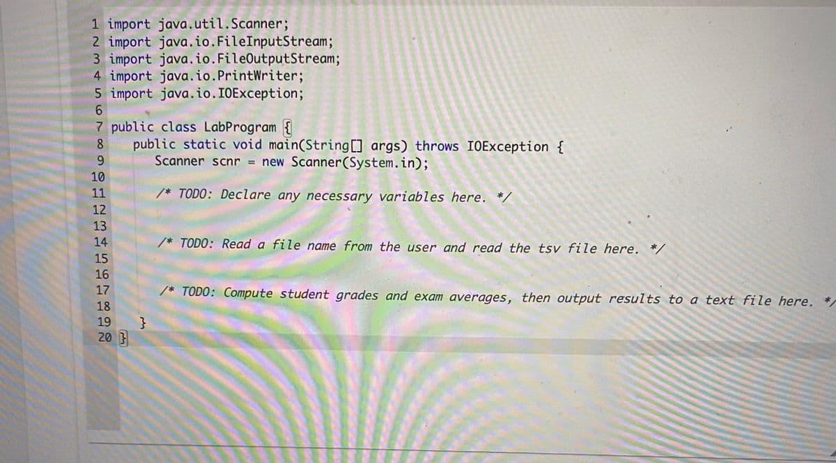 1 import java.util.Scanner;
2 import java.io.FileInputStream;
3 import java.io.FileOutputStream;
4 import java.io.PrintWriter;
5 import java.io.IOException;
7 public class LabProgram {
8.
public static void main(String[] args) throws IOException {
9.
Scanner scnr = new Scanner(System.in);
10
11
/* TODO: Declare any necessary variables here. */
12
13
14
/* TODO: Read a file name from the user and read the tsv file here. *,
15
16
17
/* TODO: Compute student grades and exam averages, then output results to a text file here.
18
19
}
20 }
