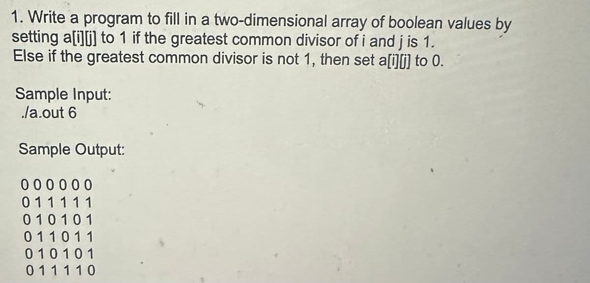 1. Write a program to fill in a two-dimensional array of boolean values by
setting a[i][j] to 1 if the greatest common divisor of i and j is 1.
Else if the greatest common divisor is not 1, then set a[i][j] to 0.
Sample Input:
/a.out 6
Sample Output:
000000
011111
010101
011011
010101
011110