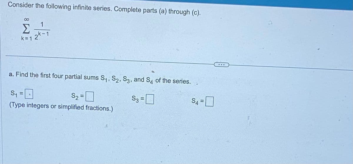 Consider the following infinite series. Complete parts (a) through (c).
1
Σ -
k=12k-1
a. Find the first four partial sums S₁, S2, S3, and S4 of the series.
S₁
S₂ =
S3 =
(Type integers or simplified fractions.)
1
S4=
...