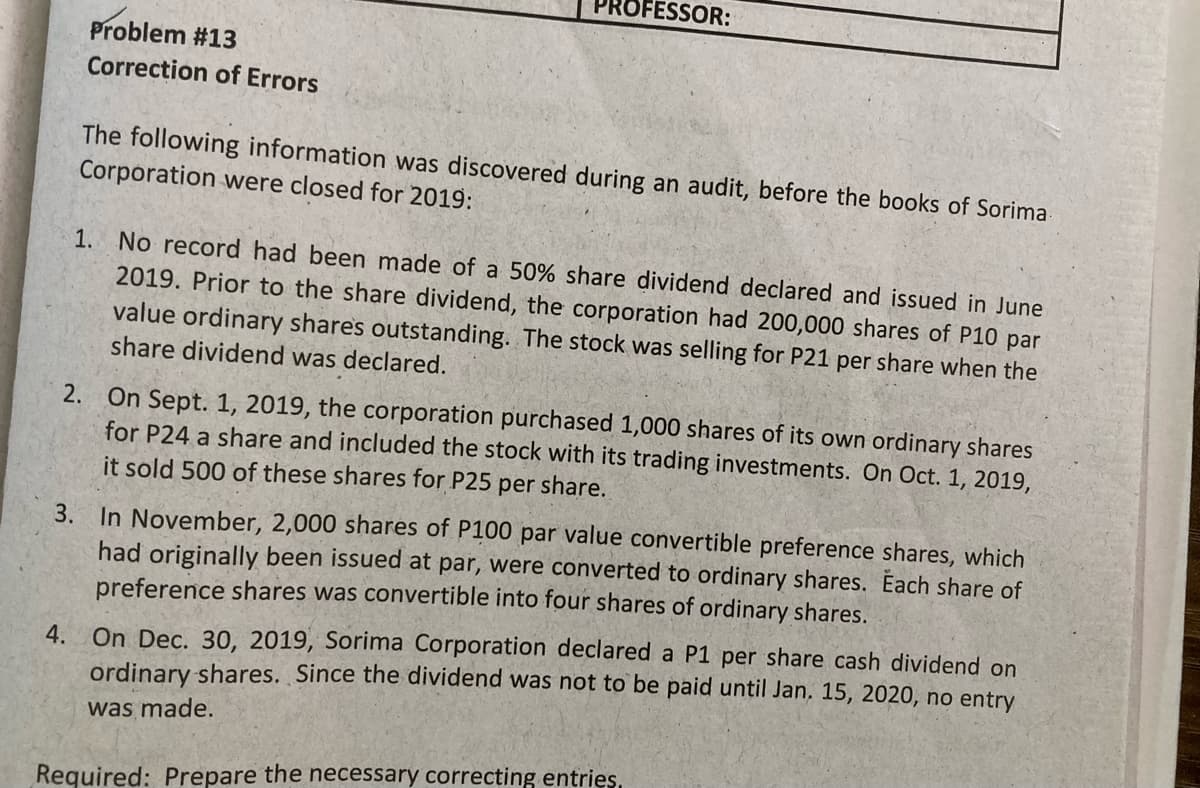 PROFESSOR:
Problem #13
Correction of Errors
The following information was discovered during an audit, before the books of Sorima
Corporation were closed for 2019:
1. No record had been made of a 50% share dividend declared and issued in June
2019. Prior to the share dividend, the corporation had 200,000 shares of P10 par
value ordinary shares outstanding. The stock was selling for P21 per share when the
share dividend was declared.
2. On Sept. 1, 2019, the corporation purchased 1,000 shares of its own ordinary shares
for P24 a share and included the stock with its trading investments. On Oct. 1, 2019,
it sold 500 of these shares for P25 per share.
3. In November, 2,000 shares of P100 par value convertible preference shares, which
had originally been issued at par, were converted to ordinary shares. Each share of
preference shares was convertible into four shares of ordinary shares.
4. On Dec. 30, 2019, Sorima Corporation declared a P1 per share cash dividend on
ordinary shares. Since the dividend was not to be paid until Jan. 15, 2020, no entry
was made.
Required: Prepare the necessary correcting entries.
