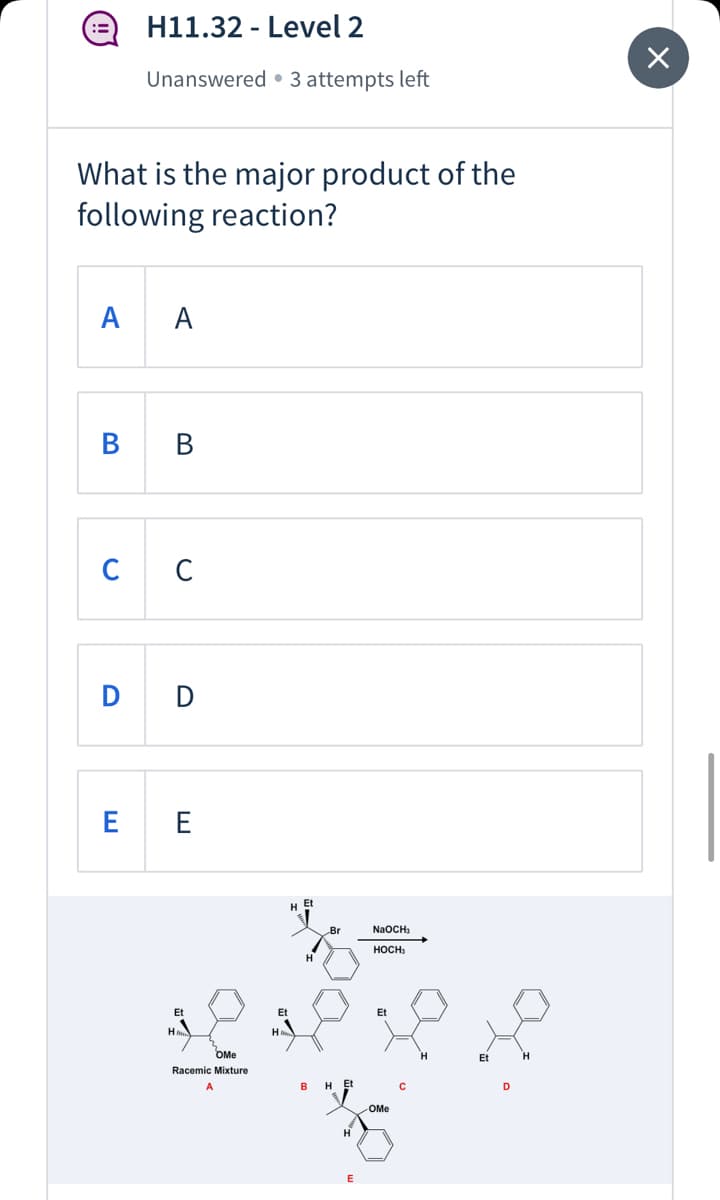 H11.32 - Level 2
::
Unanswered • 3 attempts left
What is the major product of the
following reaction?
A
A
В
В
C
D D
E E
H Et
Br
NaOCH;
HOCH
H.
Et
Et
Et
H
H
OMe
Et
Racemic Mixture
в
H Et
OMe
H
