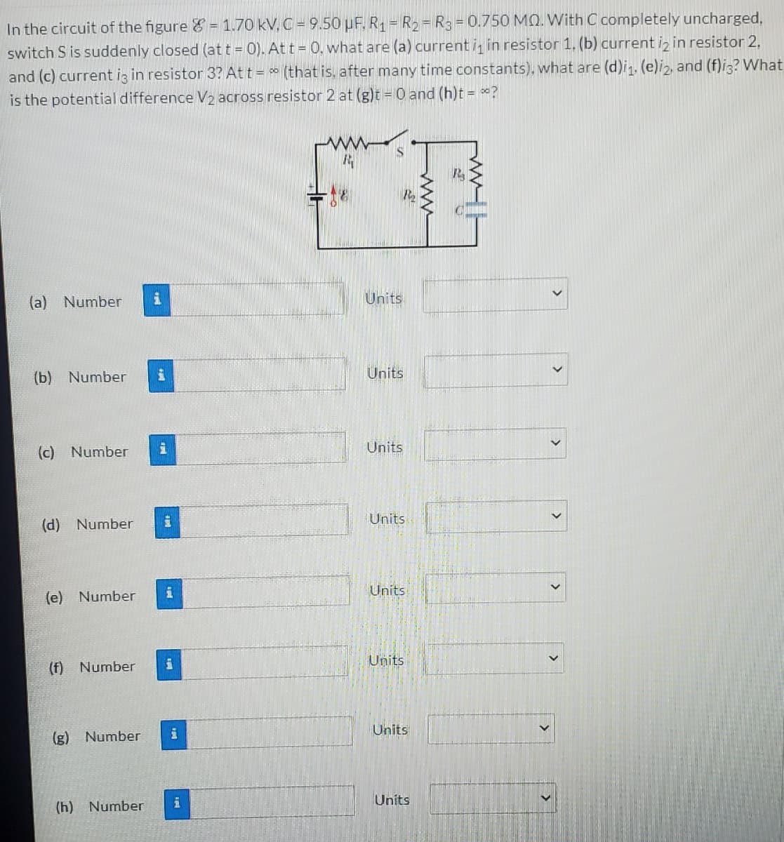 In the circuit of the figure & = 1.70 kV, C = 9.50 µF. R = R2 = R3 = 0.750 MQ. With C completely uncharged,
switch S is suddenly closed (at t = 0). At t = 0. what are (a) current i, in resistor 1. (b) current iz in resistor 2,
and (c) current ig in resistor 3? At t = (that is, after many time constants). what are (d)in. (e)i2, and (f)i3? What
is the potential difference V2 across resistor 2 at (g)t = 0 and (h)t = ?
R
(a) Number
Units
(b) Number
Units
(c) Number
Units
Units
(d) Number
Units
(e) Number
Units
(f) Number
Units
主
(g) Number
Units
(h) Number
>
