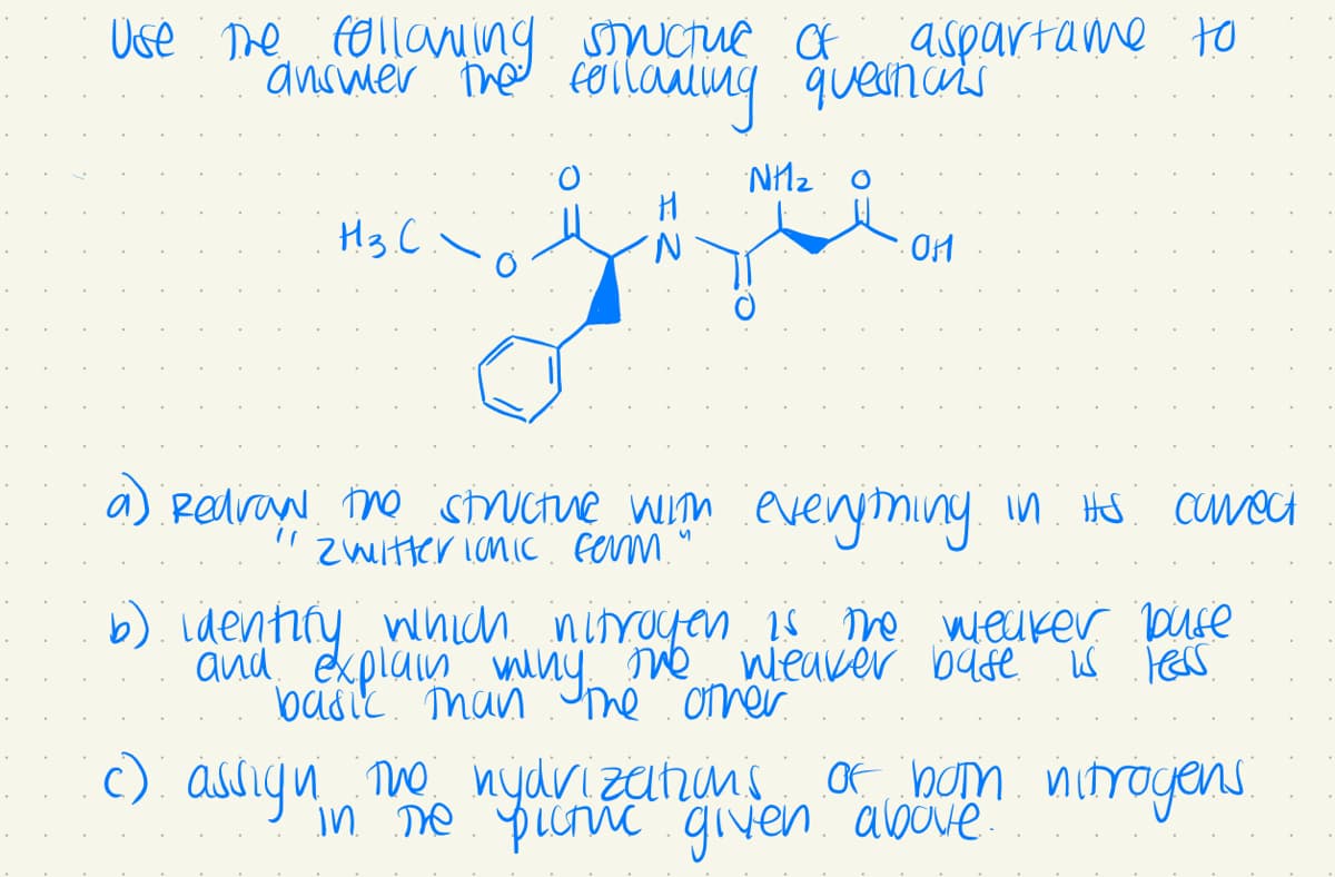 Use the following structure of
answer the following questions
Н.з.С.
Redraw the structure with
Zwitter ionic ferm.'
NH20
aspartame to
OM
everything in its correct
b) identify which nitrogen is the weaker buse
and explain many the weaver base is leas
basic than the other
c) assign the hydrizations of bom nitrogens.
in the pictuc given above.