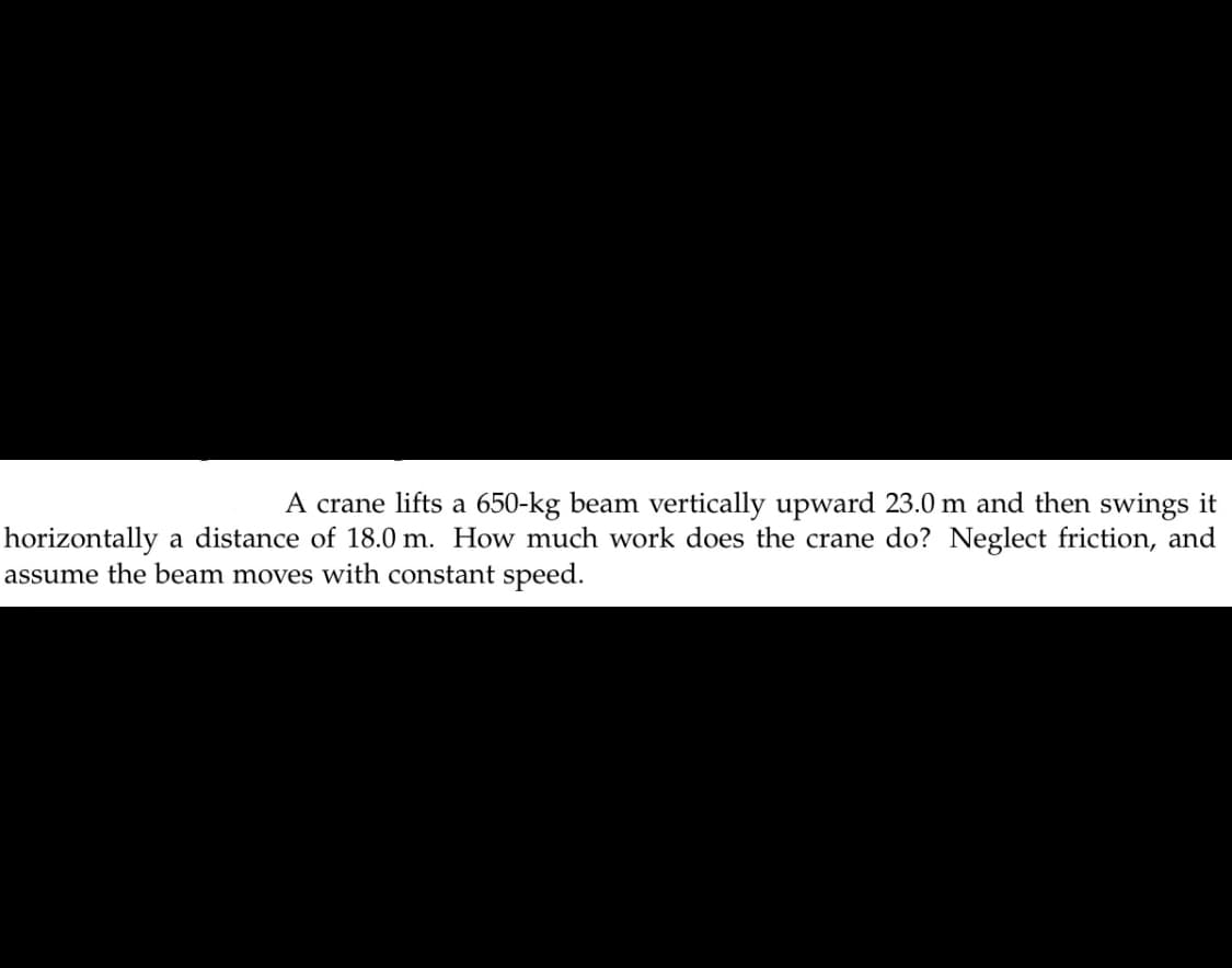 A crane lifts a 650-kg beam vertically upward 23.0 m and then swings it
horizontally a distance of 18.0 m. How much work does the crane do? Neglect friction, and
assume the beam moves with constant speed.
