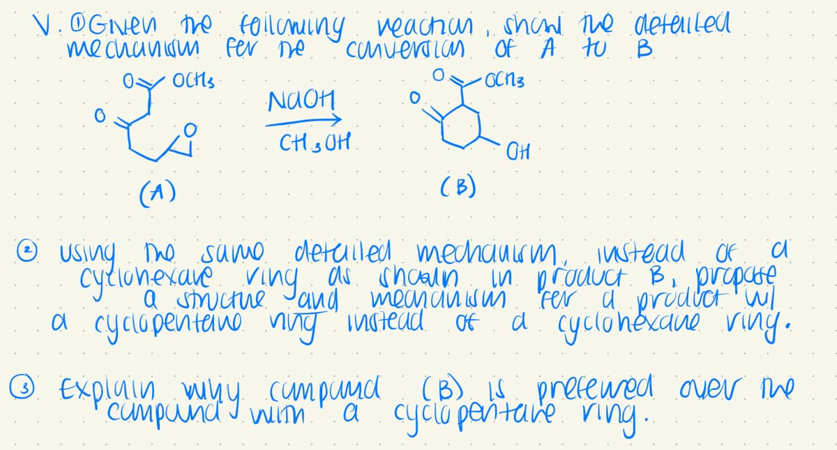 V. @Given the following
mechanism fer me
Y
OCHS
NaOH
reaction show the detailed
conversion of A to B
•OCN3
CH3OH.
OH
(A)
(B)
c
Ⓒ using the same detailed mechanism instead of
cyclonexare ring as shown in product. B, propose
and
fer a product wil
a cyclopentane ning instead of a cyclohexane viny.
Ⓒ Exploumpand I with
why campand (B) is preferred over the
campanay campand
with a cyclopentake ring..