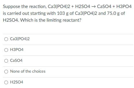 Suppose the reaction, Ca3(PO4)2 + H2SO4 → CaSO4 + H3PO4
is carried out starting with 103 g of Ca3(PO4)2 and 75.0 g of
H2SO4. Which is the limiting reactant?
O Ca3(PO4)2
о НЗРО4
O CasO4
O None of the choices
O H2SO4
