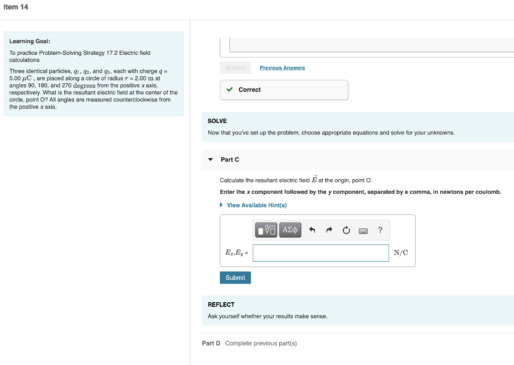 Item 14
Learning Goal:
To practice Problem-Solving Strategy 17.2 Electric field
calculations
Three identical particles, 9₁, 92, and q3, each with charge q =
5.00 μC, are placed along a circle of radius r = 2.00 m at
angles 90, 180, and 270 degrees from the positive x axis,
respectively. What is the resultant electric field at the center of the
circle, point O? All angles are measured counterclockwise from
the positive x axis.
Submit
✓ Correct
SOLVE
Now that you've set up the problem, choose appropriate equations and solve for your unknowns.
Part C
Previous Answers
Calculate the resultant electric field at the origin, point O.
Enter the x component followed by the y component, separated by a comma, in newtons per coulomb.
► View Available Hint(s)
Ez. Ey =
Submit
[ΨΕΙ ΑΣΦ
3
REFLECT
Ask yourself whether your results make sense.
Part D Complete previous part(s)
?
N/C