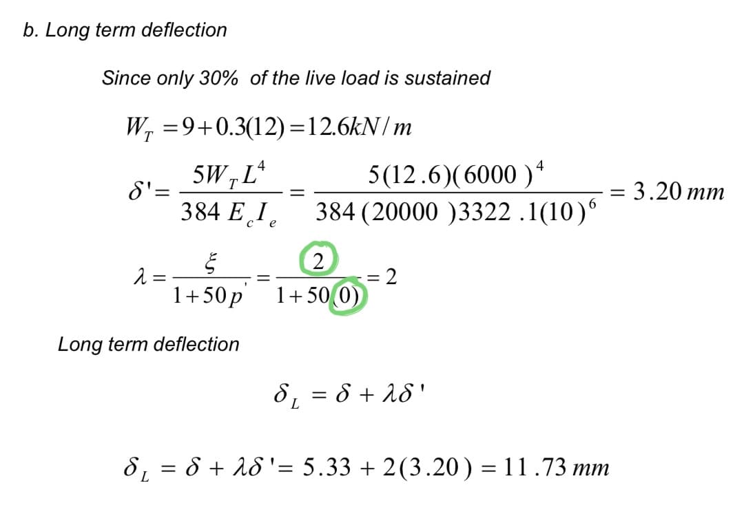 b. Long term deflection
Since only 30% of the live load is sustained
W₁ = 9+0.3(12)=12.6kN/m
T
S' =
§
1+50p
Long term deflection
2
5W, Lª
T
384 Ele
-
5(12.6) (6000)4
384 (20000 )3322.1(10)"
2
1+50(0)
2
8₁ = 8 + 28'
L
=
: 3.20 mm
8₁ = 8 + 28 ' = 5.33 +2(3.20) = 11.73 mm
L
