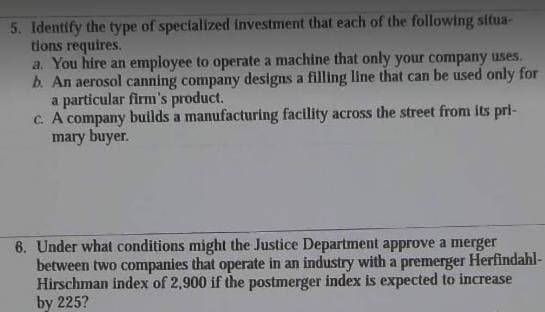 5. Identify the type of specialized investment that each of the following situa-
tions requires.
a. You hire an employee to operate a machine that only your company uses.
b. An aerosol canning company designs a filling line that can be used only for
a particular firm's product.
c. A company builds a manufacturing facility across the street from its pri-
mary buyer.
6. Under what conditions might the Justice Department approve a merger
between two companies that operate in an industry with a premerger Herfindahl-
Hirschman index of 2,900 if the postmerger index is expected to increase
by 225?
