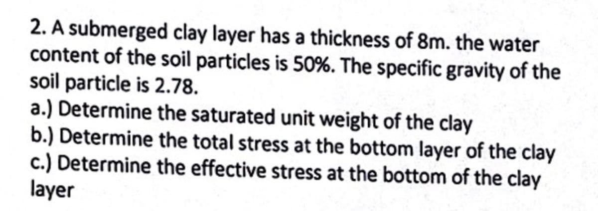 2. A submerged clay layer has a thickness of 8m. the water
content of the soil particles is 50%. The specific gravity of the
soil particle is 2.78.
a.) Determine the saturated unit weight of the clay
b.) Determine the total stress at the bottom layer of the clay
c.) Determine the effective stress at the bottom of the clay
layer
