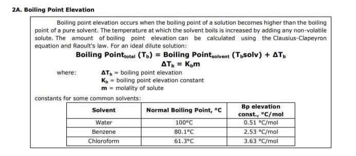 2A. Boiling Point Elevation
Boiling point elevation occurs when the boiling point of a solution becomes higher than the boiling
point of a pure solvent. The temperature at which the solvent boils is increased by adding any non-volatile
solute. The amount of boiling point elevation can be calculated using the Clausius-Clapeyron
equation and Raoult's law. For an ideal dilute solution:
Boiling Point total (Tb) = Boiling Pointsolvent (Tbsolv) + AT
AT, = K₂m
where:
AT, = boiling point elevation
Kb = boiling point elevation constant
m = molality of solute
constants for some common solvents:
Solvent
Water
Benzene
Chloroform
Normal Boiling Point, °C
100°C
80.1°C
61.3°C
Bp elevation
const., °C/mol
0.51 °C/mol
2.53 °C/mol
3.63 °C/mol