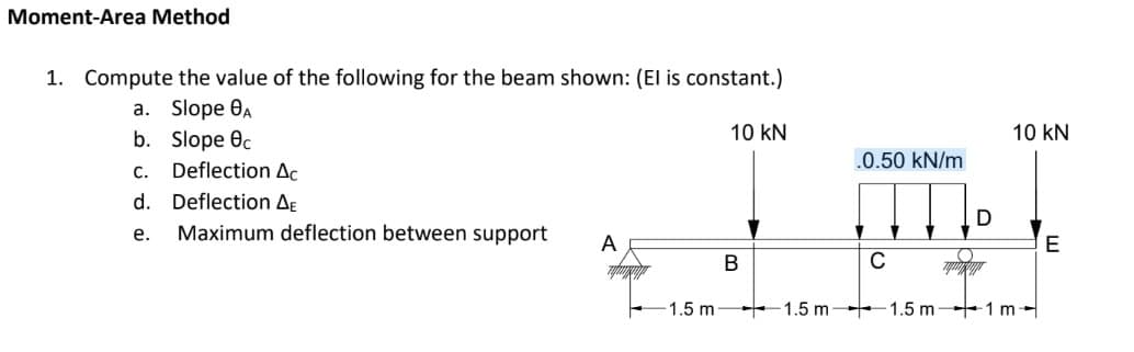Moment-Area Method
1. Compute the value of the following for the beam shown: (El is constant.)
a. Slope A
b.
Slope Oc
10 KN
.0.50 kN/m
IMI
B
C
1.5 m 1.5 m1m
C.
Deflection Ac
d. Deflection AE
e. Maximum deflection between support A
1.5 m-
D
10 KN
E