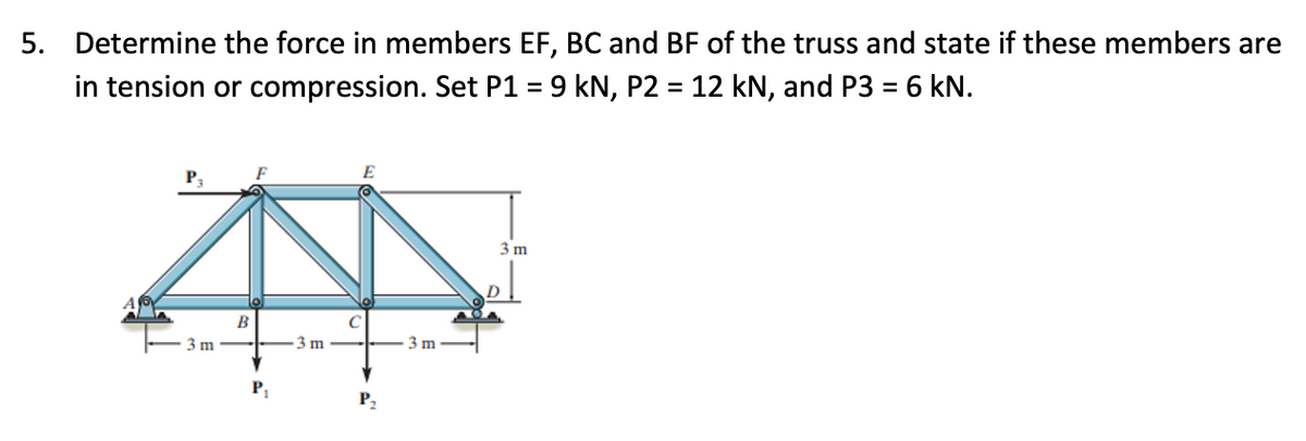 5. Determine the force in members EF, BC and BF of the truss and state if these members are
in tension or compression. Set P1 = 9 kN, P2 = 12 kN, and P3 = 6 kN.
%3D
3 m
D
B
3 m
3 m
3 m
P,
