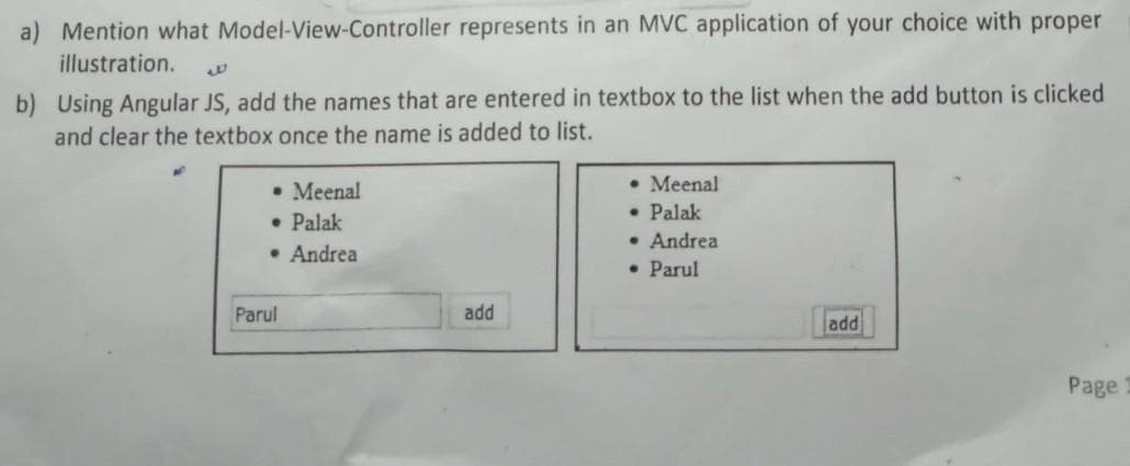 a) Mention what Model-View-Controller represents in an MVC application of your choice with proper
illustration.
b) Using Angular JS, add the names that are entered in textbox to the list when the add button is clicked
and clear the textbox once the name is added to list.
• Meenal
• Palak
• Andrea
• Meenal
• Palak
• Andrea
• Parul
Parul
add
add
Page
