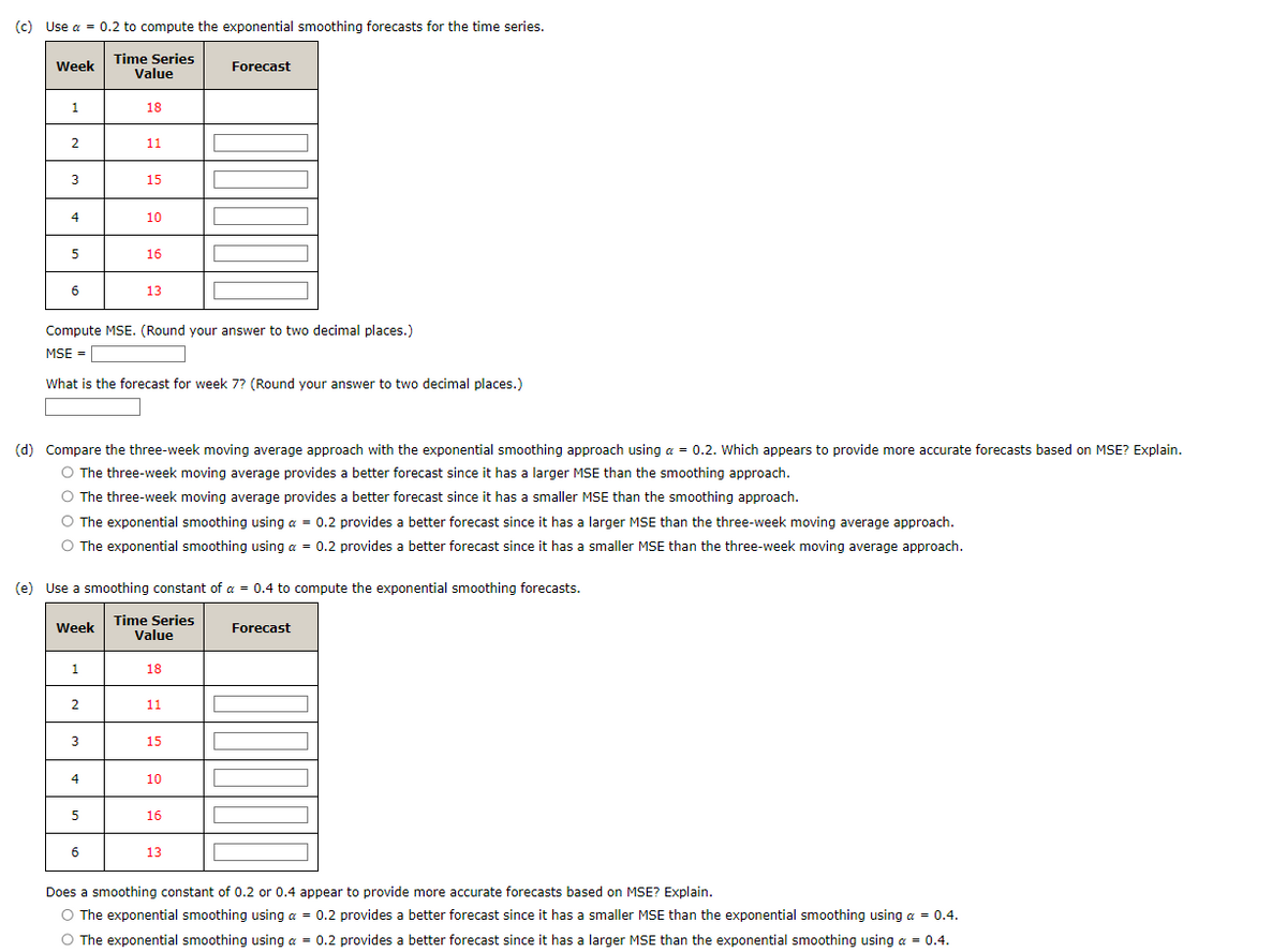 (c) Use a = 0.2 to compute the exponential smoothing forecasts for the time series.
Week
Time Series
Forecast
Value
1
18
2
11
m
3
15
4
10
5
16
6
13
Compute MSE. (Round your answer to two decimal places.)
MSE =
What is the forecast for week 7? (Round your answer to two decimal places.)
(d) Compare the three-week moving average approach with the exponential smoothing approach using a = 0.2. Which appears to provide more accurate forecasts based on MSE? Explain.
The three-week moving average provides a better forecast since it has a larger MSE than the smoothing approach.
The three-week moving average provides a better forecast since it has a smaller MSE than the smoothing approach.
The exponential smoothing using a = 0.2 provides a better forecast since it has a larger MSE than the three-week moving average approach.
The exponential smoothing using a = 0.2 provides a better forecast since it has a smaller MSE than the three-week moving average approach.
(e) Use a smoothing constant of a = 0.4 to compute the exponential smoothing forecasts.
Time Series
Week
Value
1
18
2
11
3
15
4
10
5
16
6
13
Forecast
Does a smoothing constant of 0.2 or 0.4 appear to provide more accurate forecasts based on MSE? Explain.
The exponential smoothing using a = 0.2 provides a better forecast since it has a smaller MSE than the exponential smoothing using a = 0.4.
The exponential smoothing using a = 0.2 provides a better forecast since it has a larger MSE than the exponential smoothing using a = 0.4.