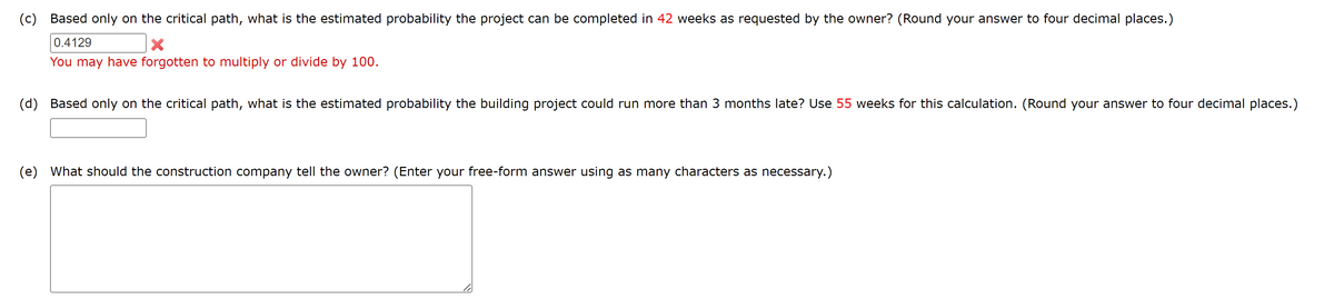 (c) Based only on the critical path, what is the estimated probability the project can be completed in 42 weeks as requested by the owner? (Round your answer to four decimal places.)
0.4129
X
You may have forgotten to multiply or divide by 100.
(d) Based only on the critical path, what is the estimated probability the building project could run more than 3 months late? Use 55 weeks for this calculation. (Round your answer to four decimal places.)
(e) What should the construction company tell the owner? (Enter your free-form answer using as many characters as necessary.)