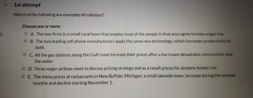 A
1st attempt
Which of the following are examples of collusion?
Choose one or more:
A. The two firms in a small rural town that employ most of the people in that area agree to keep wages low.
B. The two leading cell phone manufacturers apply the same new technology, which increases productivity for
both.
C. All the gas stations along the Gulf coast increase their prices after a hurricane devastates communities near
the water.
D. Three major airlines meet to discuss pricing strategy and as a result prices for airplane tickets rise.
E. The menu prices at restaurants in New Buffalo, Michigan, a small lakeside town, increase during the summer
months and decline starting November 1.