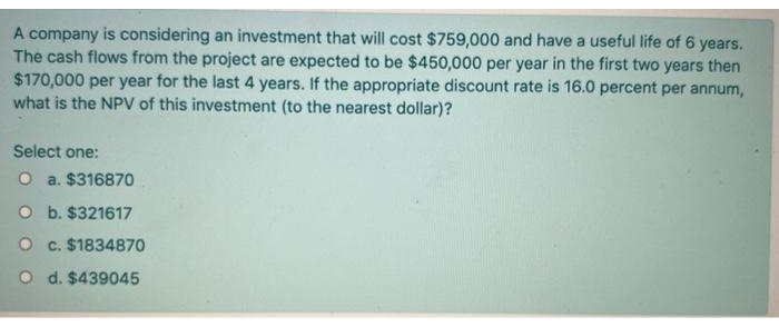 A company is considering an investment that will cost $759,000 and have a useful life of 6 years.
The cash flows from the project are expected to be $450,000 per year in the first two years then
$170,000 per year for the last 4 years. If the appropriate discount rate is 16.0 percent per annum,
what is the NPV of this investment (to the nearest dollar)?
Select one:
O a. $316870
O b. $321617
O c. $1834870
O d. $439045
