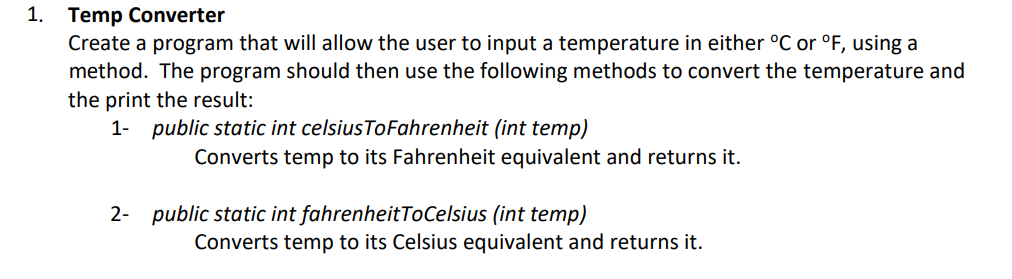 1. Temp Converter
Create a program that will allow the user to input a temperature in either °C or °F, using a
method. The program should then use the following methods to convert the temperature and
the print the result:
1- public static int celsiusToFahrenheit (int temp)
Converts temp to its Fahrenheit equivalent and returns it.
2- public static int fahrenheitToCelsius (int temp)
Converts temp to its Celsius equivalent and returns it.
