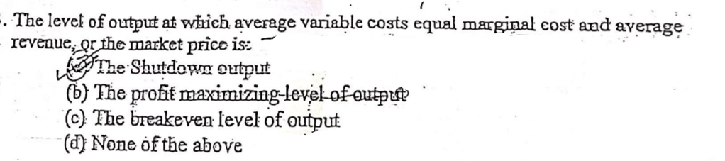 . The level of output at which average variable costs equal marginal cost and average
revenue, or the market price is:
The ShutdowE output
(b) The profit maximizing-level-of eutpue
(c) The breakeven level of output
() None of the above
