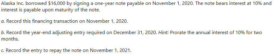 Alaska Inc. borrowed $16,000 by signing a one-year note payable on November 1, 2020. The note bears interest at 10% and
interest is payable upon maturity of the note.
a. Record this financing transaction on November 1, 2020.
b. Record the year-end adjusting entry required on December 31, 2020. Hint: Prorate the annual interest of 10% for two
months.
c. Record the entry to repay the note on November 1, 2021.
