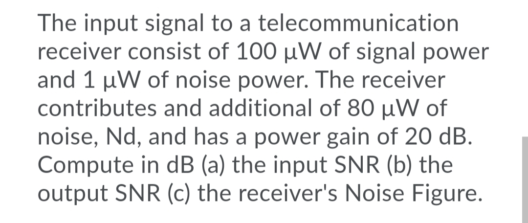 The input signal to a telecommunication
receiver consist of 100 µW of signal power
and 1 µW of noise power. The receiver
contributes and additional of 80 µW of
noise, Nd, and has a power gain of 20 dB.
Compute in dB (a) the input SNR (b) the
output SNR (c) the receiver's Noise Figure.

