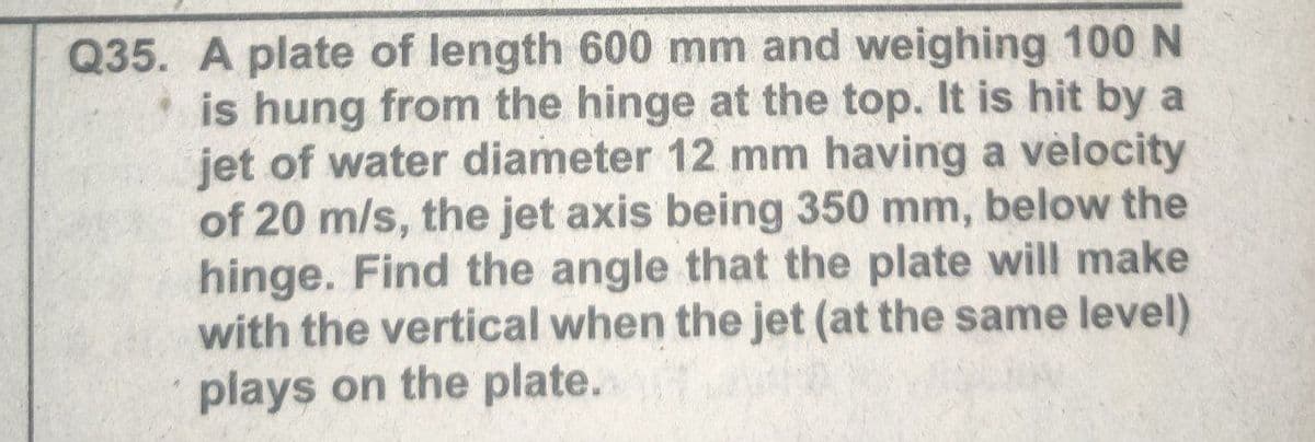 Q35. A plate of length 600 mm and weighing 100 N
is hung from the hinge at the top. It is hit by a
jet of water diameter 12 mm having a velocity
of 20 m/s, the jet axis being 350 mm, below the
hinge. Find the angle that the plate will make
with the vertical when the jet (at the same level)
plays on the plate.
