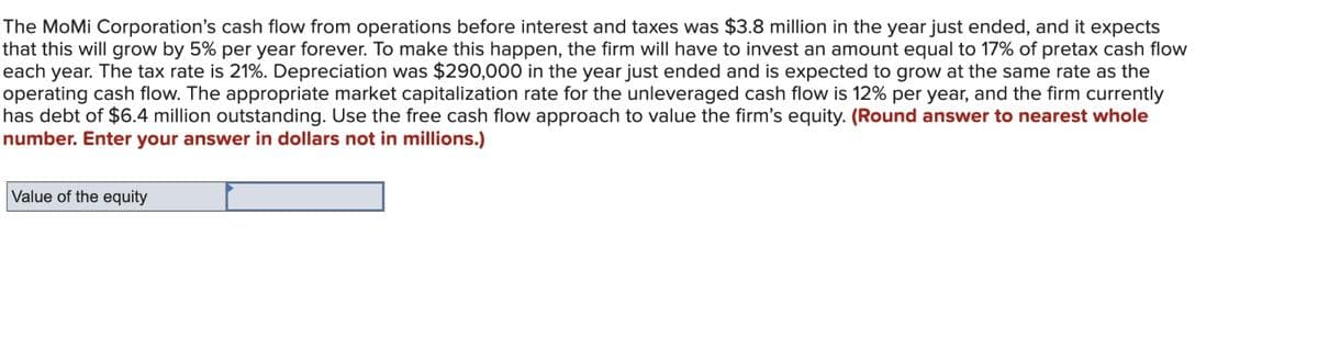 The MoMi Corporation's cash flow from operations before interest and taxes was $3.8 million in the year just ended, and it expects
that this will grow by 5% per year forever. To make this happen, the firm will have to invest an amount equal to 17% of pretax cash flow
each year. The tax rate is 21%. Depreciation was $290,000 in the year just ended and is expected to grow at the same rate as the
operating cash flow. The appropriate market capitalization rate for the unleveraged cash flow is 12% per year, and the firm currently
has debt of $6.4 million outstanding. Use the free cash flow approach to value the firm's equity. (Round answer to nearest whole
number. Enter your answer in dollars not in millions.)
Value of the equity