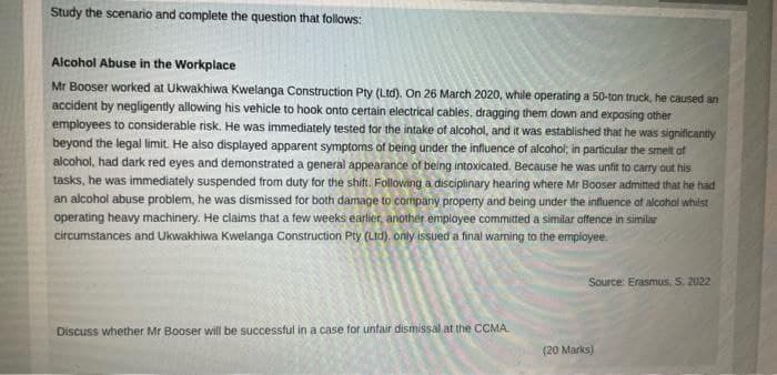 Study the scenario and complete the question that follows:
Alcohol Abuse in the Workplace
Mr Booser worked at Ukwakhiwa Kwelanga Construction Pty (Ltd). On 26 March 2020, while operating a 50-ton truck, he caused an
accident by negligently allowing his vehicle to hook onto certain electrical cables, dragging them down and exposing other
employees to considerable risk. He was immediately tested for the intake of alcohol, and it was established that he was significantly
beyond the legal limit. He also displayed apparent symptoms of being under the influence of alcohol, in particular the smelt of
alcohol, had dark red eyes and demonstrated a general appearance of being intoxicated. Because he was unfit to carry out his
tasks, he was immediately suspended from duty for the shift. Following a disciplinary hearing where Mr Booser admitted that he had
an alcohol abuse problem, he was dismissed for both damage to company property and being under the influence of alcohol whilst
operating heavy machinery. He claims that a few weeks earlier, another employee committed a similar offence in similar
circumstances and Ukwakhiwa Kwelanga Construction Pty (Ltd), only issued a final warning to the employee.
Discuss whether Mr Booser will be successful in a case for unfair dismissal at the CCMA.
Source: Erasmus, S. 2022
(20 Marks)