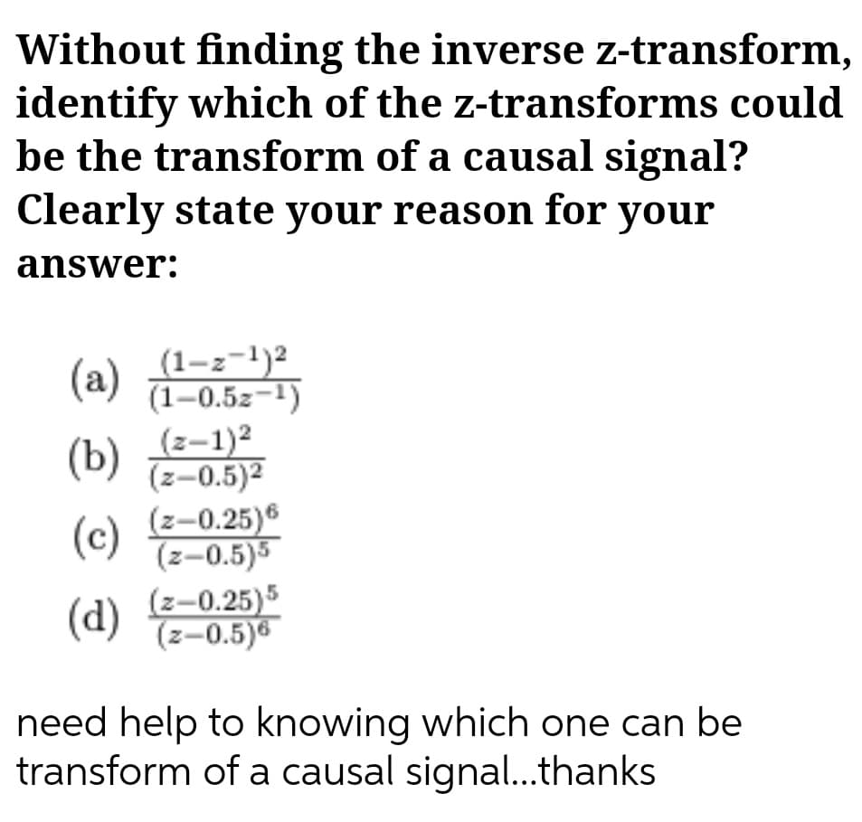 Without finding the inverse z-transform,
identify which of the z-transforms could
be the transform of a causal signal?
Clearly state your reason for your
answer:
(1-z-1)2
(1–0.5z-1)
(z-1)²
(z-0.5)2
(z-0.25)®
(z-0.5)5
(a)
(b)
(c)
(d)
(z–0.25)5
(z-0.5)6
need help to knowing which one can be
transform of a causal signal.thanks
