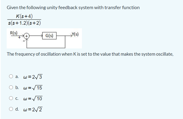 Given the following unity feedback system with transfer function
K(s+4)
s(s+1.2)(s+2)
R(s)
G(s)
Y(s)
The frequency of oscillation when K is set to the value that makes the system oscillate,
O a. w=2/3
O b. w=/15
O c. w=/10
O d. w=2/2
