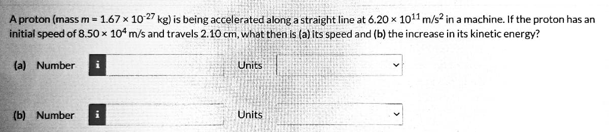 A proton (mass m = 1.67 × 10-27 kg) is being accelerated along a straight line at 6.20 x 10¹1 m/s² in a machine. If the proton has an
initial speed of 8.50 x 104 m/s and travels 2.10 cm, what then is (a) its speed and (b) the increase in its kinetic energy?
(a) Number
(b) Number
i
Units
Units