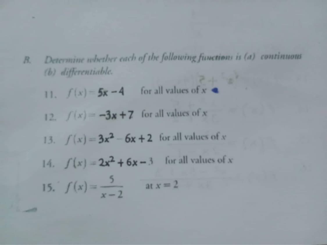 B. Determine whether each of the following functions is (a) continuous
(b) differentiable.
11. f(x)-5x-4
for all values of x
12. /(x)=-3x+7 for all values of x
13. f(x)=3x² - 6x +2 for all values of x
14. S(x)=2x² +6x-3 for all values of x
5
at x = 2
15. f(x)== -2