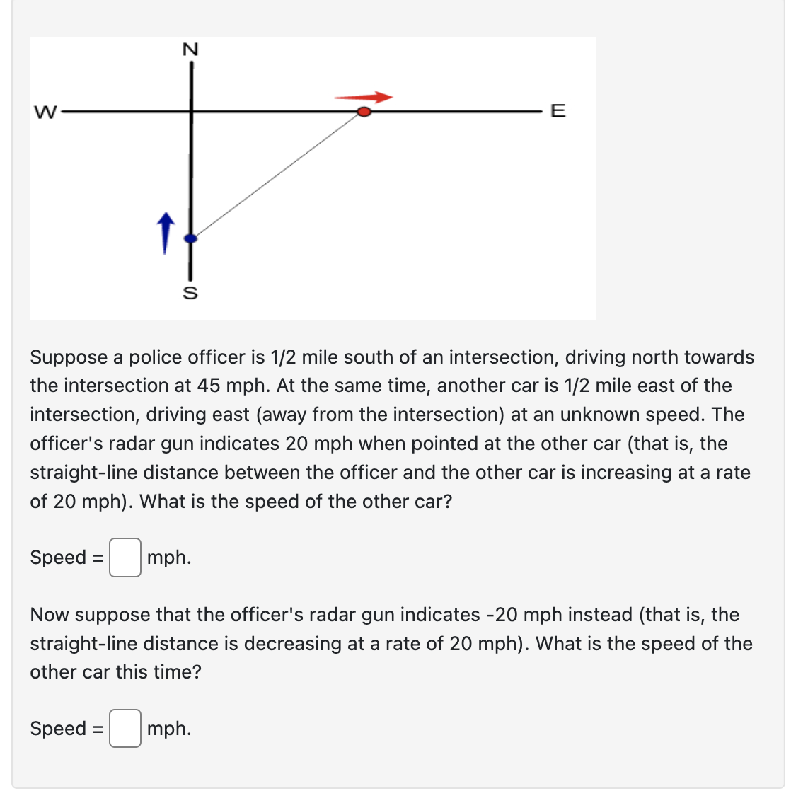 W
N
S
Suppose a police officer is 1/2 mile south of an intersection, driving north towards
the intersection at 45 mph. At the same time, another car is 1/2 mile east of the
intersection, driving east (away from the intersection) at an unknown speed. The
officer's radar gun indicates 20 mph when pointed at the other car (that is, the
straight-line distance between the officer and the other car is increasing at a rate
of 20 mph). What is the speed of the other car?
Speed = mph.
Speed:
=
Now suppose that the officer's radar gun indicates -20 mph instead (that is, the
straight-line distance is decreasing at a rate of 20 mph). What is the speed of the
other car this time?
E
mph.