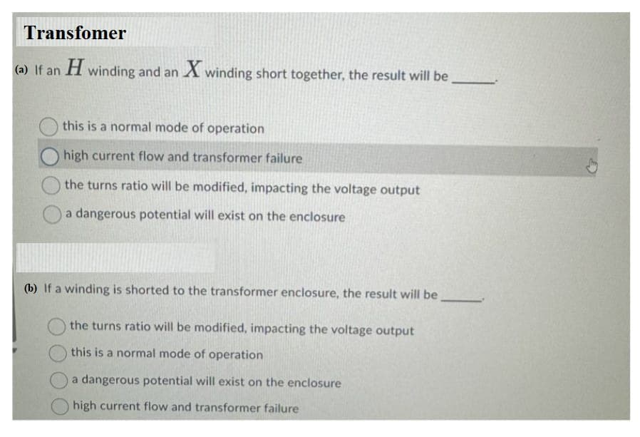 Transfomer
(a) If an H winding and an X winding short together, the result will be
this is a normal mode of operation
high current flow and transformer failure
the turns ratio will be modified, impacting the voltage output
a dangerous potential will exist on the enclosure
(b) If a winding is shorted to the transformer enclosure, the result will be
the turns ratio will be modified, impacting the voltage output
this is a normal mode of operation
a dangerous potential will exist on the enclosure
high current flow and transformer failure