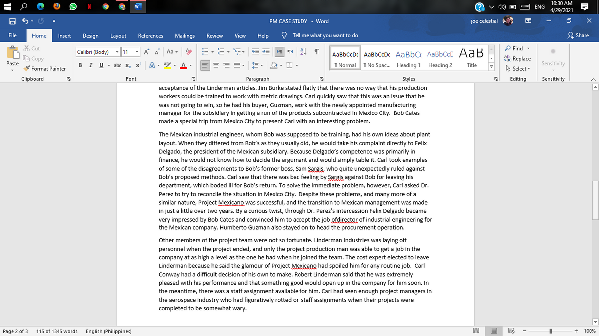 10:30 AM
E ENG
4/29/2021
PM CASE STUDY - Word
joe celestial
File
Home
Insert
Design
Layout
References
Mailings
Review
View
Help
O Tell me what you want to do
& Share
X Cut
P Find -
Calibri (Body)
-11
A A Aa -
AaBbCcDc AaBbCcDc AaBbC AaBbCcC AaB
I No Spac. Heading 1 Heading 2
ab. Replace
A Select -
响Copy
Paste
BIU- abc X, x
A - aby , A -
I Normal
Title
Sensitivity
Format Painter
Clipboard
Font
Paragraph
Styles
Editing
Sensitivity
acceptance of the Linderman articles. Jim Burke stated flatly that there was no way that his production
workers could be trained to work with metric drawings. Carl quickly saw that this was an issue that he
was not going to win, so he had his buyer, Guzman, work with the newly appointed manufacturing
manager for the subsidiary in getting a run of the products subcontracted in Mexico City. Bob Cates
made a special trip from Mexico City to present Carl with an interesting problem.
The Mexican industrial engineer, whom Bob was supposed to be training, had his own ideas about plant
layout. When they differed from Bob's as they usually did, he would take his complaint directly to Felix
Delgado, the president of the Mexican subsidiary. Because Delgado's competence was primarily in
finance, he would not know how to decide the argument and would simply table it. Carl took examples
of some of the disagreements to Bob's former boss, Sam Sargis, who quite unexpectedly ruled against
Bob's proposed methods. Carl saw that there was bad feeling by Sargis against Bob for leaving his
department, which boded ill for Bob's return. To solve the immediate problem, however, Carl asked Dr.
Perez to try to reconcile the situation in Mexico City. Despite these problems, and many more of a
similar nature, Project Mexicano was suco
in just a little over two years. By a curious twist, through Dr. Perez's intercession Felix Delgado became
and the
exican management was mac
very impressed by Bob Cates and convinced him to accept the job ofdirector of industrial engineering for
the Mexican company. Humberto Guzman also stayed on to head the procurement operation.
Other members of the project team were not so fortunate. Linderman Industries was laying off
personnel when the project ended, and only the project production man was able to get a job in the
company at as high a level as the one he had when he joined the team. The cost expert elected to leave
Linderman because he said the glamour of Project Mexicano had spoiled him for any routine job. Carl
Conway had a difficult decision of his own to make. Robert Linderman said that he was extremely
pleased with his performance and that something good would open up in the company for him soon. In
the meantime, there was a staff assignment available for him. Carl had seen enough project managers in
the aerospace industry who had figuratively rotted on staff assignments when their projects were
completed to be somewhat wary.
Page 2 of 3
115 of 1345 words
English (Philippines)
100%
