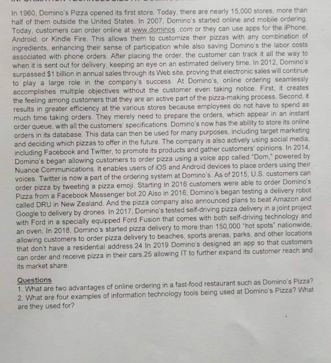 In 1960, Domino's Pizza opened its first store. Today, there are nearly 15,000 stores, more than
half of them outside the United States. In 2007, Domino's started online and mobile ordering.
Today, customers can order online at www.dominos.com or they can use apps for the iPhone,
Android, or Kindle Fire. This allows them to customize their pizzas with any combination of
ingredients, enhancing their sense of participation while also saving Domino's the labor costs
associated with phone orders. After placing the order, the customer can track it all the way to
when it is sent out for delivery, keeping an eye on an estimated delivery time. In 2012, Domino's
surpassed $1 billion in annual sales through its Web site, proving that electronic sales will continue
to play a large role in the company's success. At Domino's, online ordering seamlessly
accomplishes multiple objectives without the customer even taking notice. First, it creates
the feeling among customers that they are an active part of the pizza-making process. Second, it
results in greater efficiency at the various stores because employees do not have to spend as
much time taking orders. They merely need to prepare the orders, which appear in an instant
order queue, with all the customers' specifications. Domino's now has the ability to store its online
orders in its database. This data can then be used for many purposes, including target marketing
and deciding which pizzas to offer in the ture. The company is also actively using social media,
including Facebook and Twitter, to promote its products and gather customers' opinions. In 2014,
Domino's began allowing customers to order pizza using a voice app called "Dom," powered by
Nuance Communications. It enables users of iOS and Android devices to place orders using their
voices. Twitter is now a part of the ordering system at Domino's. As of 2015, U.S. customers can
order pizza by tweeting a pizza emoji. Starting in 2016 customers were able to order Domino's
Pizza from a Facebook Messenger bot.20 Also in 2016, Domino's began testing a delivery robot
called DRU in New Zealand. And the pizza company also announced plans to beat Amazon and
Google to delivery by drones. In 2017, Domino's tested self-driving pizza delivery in a joint project
with Ford in a specially equipped Ford Fusion that comes with both self-driving technology and
an oven. In 2018, Domino's started pizza delivery to more than 150,000 "hot spots" nationwide,
allowing customers to order pizza delivery to beaches, sports arenas, parks, and other locations
that don't have a residential address.24 In 2019 Domino's designed an app so that customers
can order and receive pizza in their cars, 25 allowing IT to further expand its customer reach and
its market share.
Questions
1. What are two advantages of online ordering in a fast-food restaurant such as Domino's Pizza?
2. What are four examples of information technology tools being used at Domino's Pizza? What
are they used for?