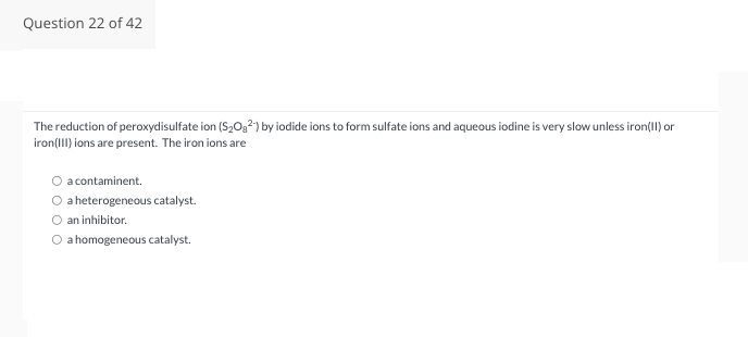 Question 22 of 42
The reduction of peroxydisulfate ion (S₂0₂2) by iodide ions to form sulfate ions and aqueous iodine is very slow unless iron(II) or
iron(III) ions are present. The iron ions are
O a contaminent.
a heterogeneous catalyst.
O an inhibitor.
O a homogeneous catalyst.