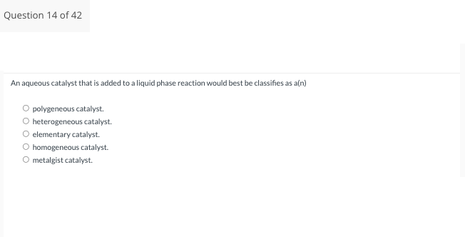 Question 14 of 42
An aqueous catalyst that is added to a liquid phase reaction would best be classifies as a(n)
polygeneous catalyst.
heterogeneous catalyst.
elementary catalyst.
O homogeneous catalyst.
O metalgist catalyst.