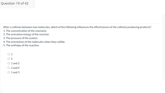 Question 19 of 42
After a collision between two molecules, which of the following influences the effectiveness of the collision producing products?
1. The concentration of the reactants.
2. The activation energy of the reaction.
3. The pressure of the system.
4. The orientation of the molecules when they collide.
5. The enthalpy of the reaction.
01
0 5
O 1 and 2
O 2 and 4
O 1 and 3