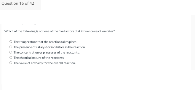 Question 16 of 42
Which of the following is not one of the five factors that influence reaction rates?
O The temperature that the reaction takes place.
O The presence of catalyst or inhibitors in the reaction.
The concentration or pressures of the reactants.
The chemical nature of the reactants.
O The value of enthalpy for the overall reaction.