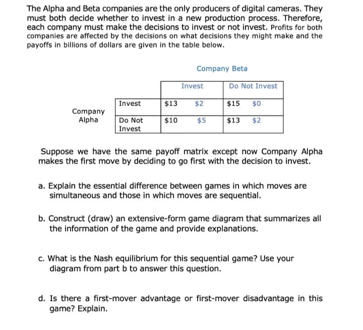 The Alpha and Beta companies are the only producers of digital cameras. They
must both decide whether to invest in a new production process. Therefore,
each company must make the decisions to invest or not invest. Profits for both
companies are affected by the decisions on what decisions they might make and the
payoffs in billions of dollars are given in the table below.
Company Beta
Invest
Do Not Invest
Invest
$13
$2
$15
$0
Company
Alpha
Do Not
Invest
$10
$5
$13
$2
Suppose we have the same payoff matrix except now Company Alpha
makes the first move by deciding to go first with the decision to invest.
a. Explain the essential difference between games in which moves are
simultaneous and those in which moves are sequential.
b. Construct (draw) an extensive-form game diagram that summarizes all
the information of the game and provide explanations.
c. What is the Nash equilibrium for this sequential game? Use your
diagram from part b to answer this question.
d. Is there a first-mover advantage or first-mover disadvantage in this
game? Explain.
