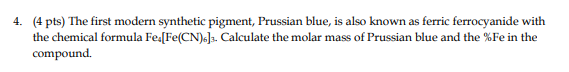 4. (4 pts) The first modern synthetic pigment, Prussian blue, is also known as ferric ferrocyanide with
the chemical formula Fe [Fe(CN)6]3. Calculate the molar mass of Prussian blue and the %Fe in the
compound.