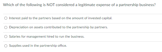 Which of the following is NOT considered a legitimate expense of a partnership business?
Interest paid to the partners based on the amount of invested capital.
Depreciation on assets contributed to the partnership by partners.
Salaries for management hired to run the business.
O Supplies used in the partnership office.