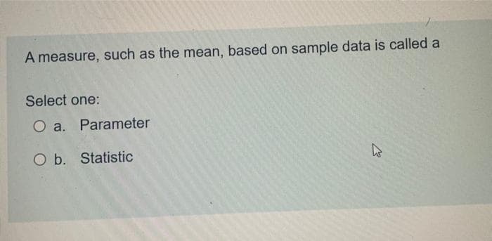 A measure, such as the mean, based on sample data is called a
Select one:
O a. Parameter
O b.
Statistic
E